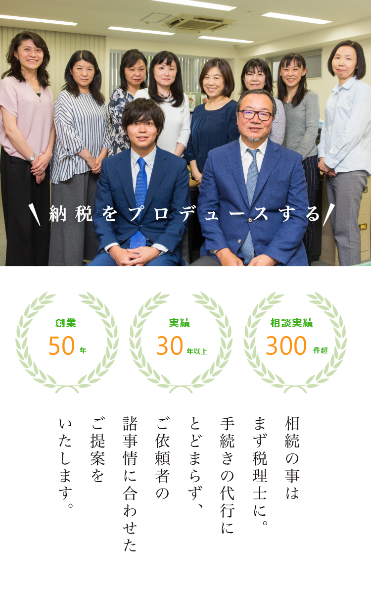 納税をプロデュースする 相続の事はまず税理士に。手続きの代行にとどまらず、ご依頼者の諸事情に合わせたご提案をいたします。 創業50年 実績30年以上 相談実績300件超